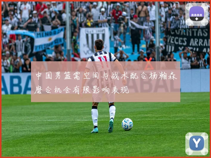 中国男篮需空间与战术配合杨瀚森磨合机会有限影响表现