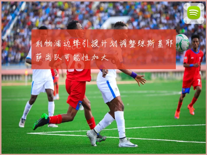 利物浦边锋引援计划调整琼斯基耶萨离队可能性加大