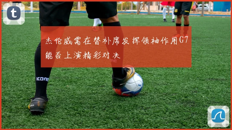 杰伦威需在替补席发挥领袖作用G7能否上演精彩对决