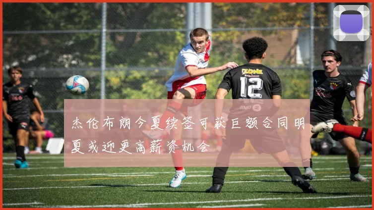 杰伦布朗今夏续签可获巨额合同明夏或迎更高薪资机会