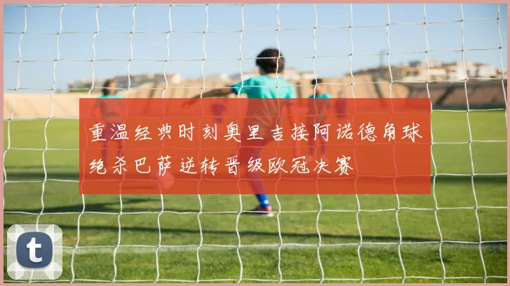 重温经典时刻奥里吉接阿诺德角球绝杀巴萨逆转晋级欧冠决赛