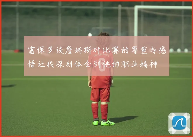 富保罗谈詹姆斯对比赛的尊重与感悟让我深刻体会到他的职业精神