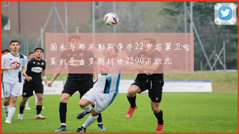 国米与那不勒斯争夺22岁右翼卫哈莱利圣吉罗斯标价2500万欧元