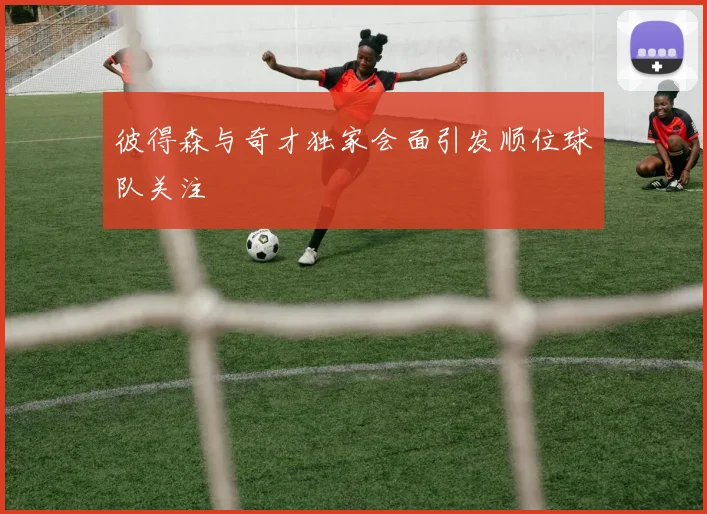 彼得森与奇才独家会面引发顺位球队关注