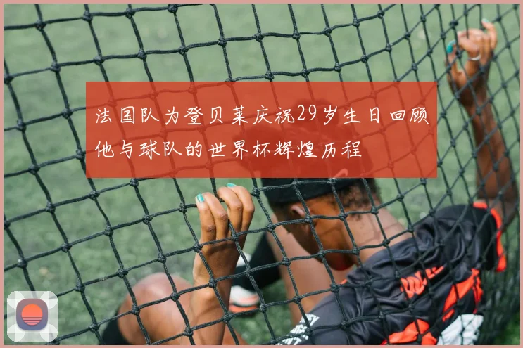 法国队为登贝莱庆祝29岁生日回顾他与球队的世界杯辉煌历程