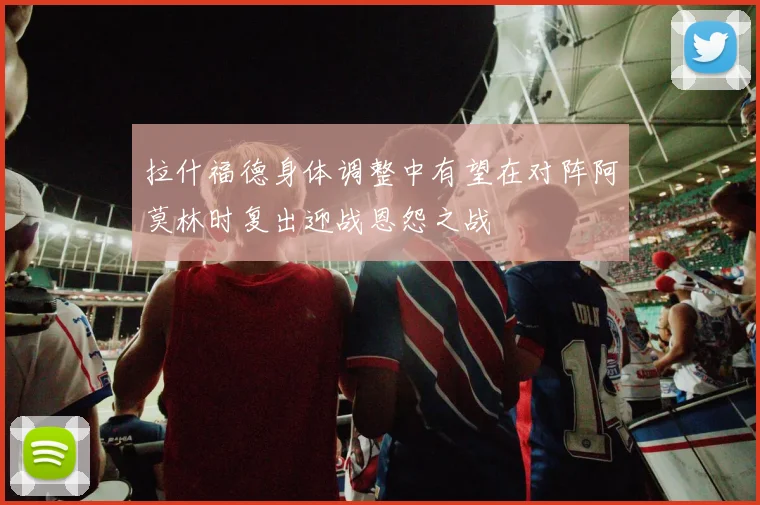 拉什福德身体调整中有望在对阵阿莫林时复出迎战恩怨之战