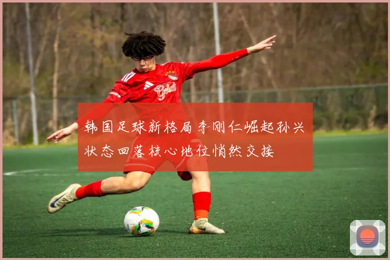 韩国足球新格局李刚仁崛起孙兴慜状态回落核心地位悄然交接