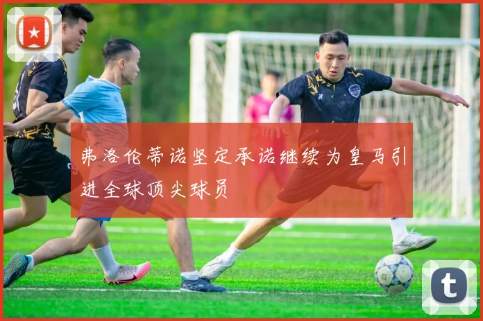 弗洛伦蒂诺坚定承诺继续为皇马引进全球顶尖球员