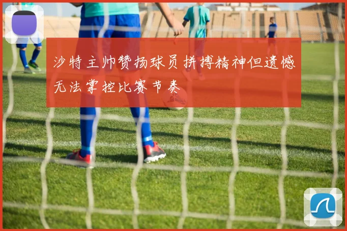 沙特主帅赞扬球员拼搏精神但遗憾无法掌控比赛节奏