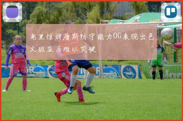 老里惊讶唐斯防守能力OG表现出色文班亚马难以突破