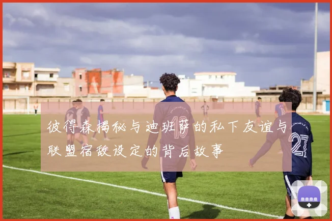 彼得森揭秘与迪班萨的私下友谊与联盟宿敌设定的背后故事