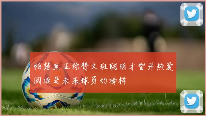 帕楚里亚称赞文班聪明才智并热爱阅读是未来球员的榜样