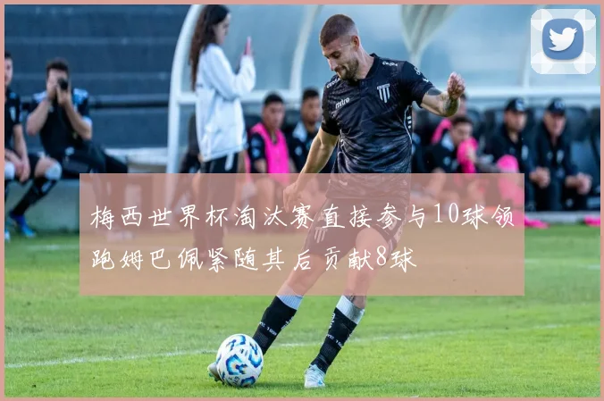 梅西世界杯淘汰赛直接参与10球领跑姆巴佩紧随其后贡献8球