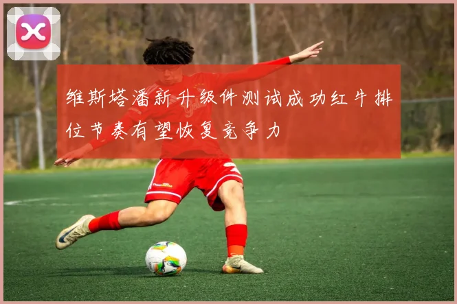维斯塔潘新升级件测试成功红牛排位节奏有望恢复竞争力