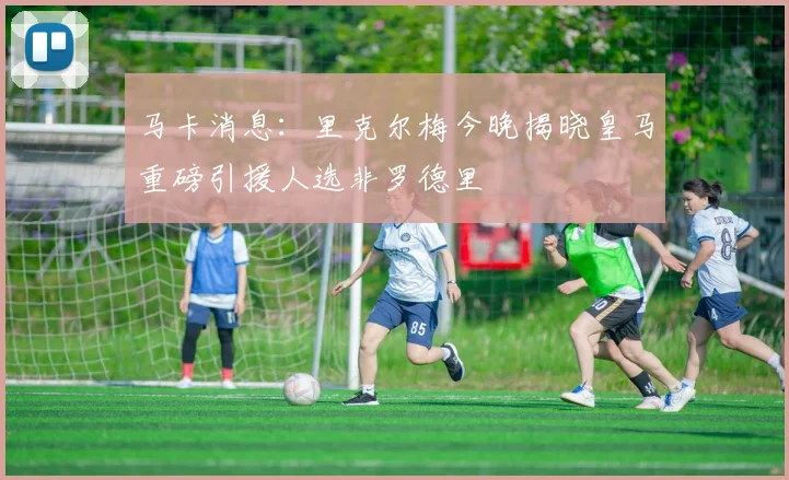 马卡消息：里克尔梅今晚揭晓皇马重磅引援人选非罗德里