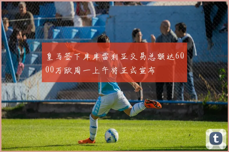 皇马签下库库雷利亚交易总额达6000万欧周一上午将正式宣布