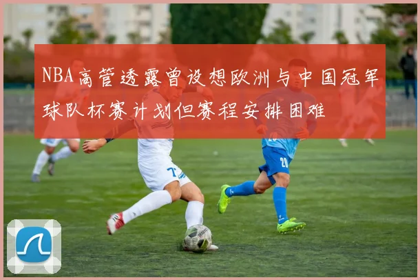 NBA高管透露曾设想欧洲与中国冠军球队杯赛计划但赛程安排困难