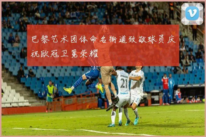 巴黎艺术团体命名街道致敬球员庆祝欧冠卫冕荣耀
