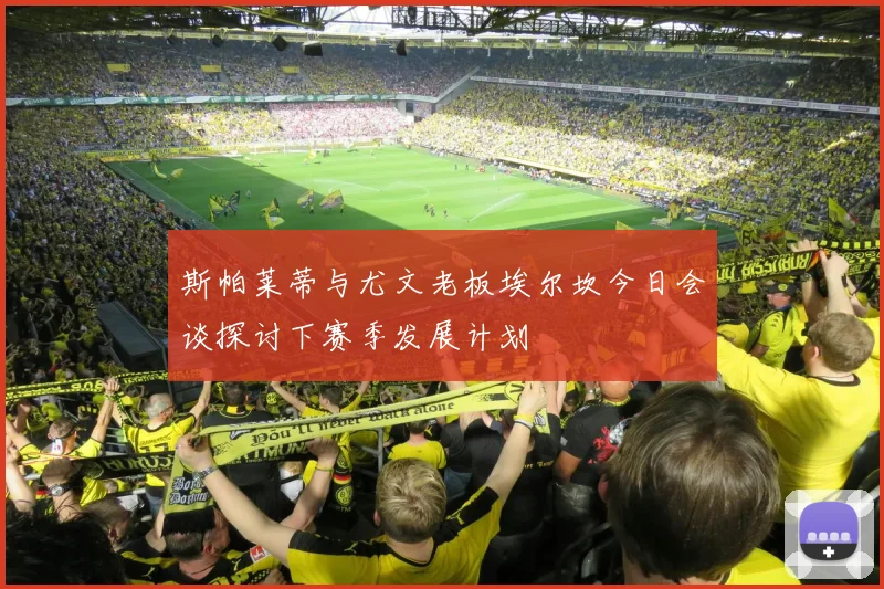 斯帕莱蒂与尤文老板埃尔坎今日会谈探讨下赛季发展计划