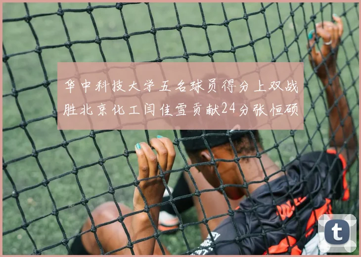 华中科技大学五名球员得分上双战胜北京化工闫佳雪贡献24分张恒硕斩获25分8篮板8助攻